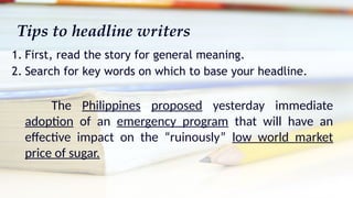 Tips to headline writers
1. First, read the story for general meaning.
2. Search for key words on which to base your headline.
The Philippines proposed yesterday immediate
adoption of an emergency program that will have an
effective impact on the “ruinously” low world market
price of sugar.
 