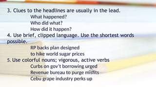 3. Clues to the headlines are usually in the lead.
What happened?
Who did what?
How did it happen?
4. Use brief, clipped language. Use the shortest words
possible.
RP backs plan designed
to hike world sugar prices
5. Use colorful nouns; vigorous, active verbs
Curbs on gov’t borrowing urged
Revenue bureau to purge misfits
Cebu grape industry perks up
 