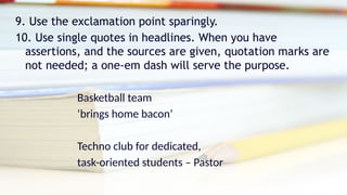 9. Use the exclamation point sparingly.
10. Use single quotes in headlines. When you have
assertions, and the sources are given, quotation marks are
not needed; a one-em dash will serve the purpose.
Basketball team
‘brings home bacon’
Techno club for dedicated,
task-oriented students – Pastor
 