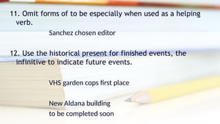 11. Omit forms of to be especially when used as a helping
verb.
Sanchez chosen editor
12. Use the historical present for finished events, the
infinitive to indicate future events.
VHS garden cops first place
New Aldana building
to be completed soon
 