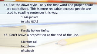14. Use the down style – only the first word and proper nouns
are capitalized. This is more readable because people are
used to reading sentences this way:
1,744 juniors
to take NCAE
Faculty honors Nuñez
15. Don’t leave a preposition at the end of the line.
Mentors call
for reform
of schools
 