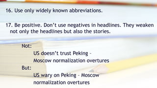 16. Use only widely known abbreviations.
17. Be positive. Don’t use negatives in headlines. They weaken
not only the headlines but also the stories.
Not:
US doesn’t trust Peking –
Moscow normalization overtures
But:
US wary on Peking – Moscow
normalization overtures
 