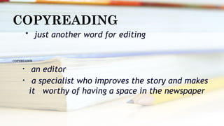 COPYREADING
• just another word for editing
COPYREADER
• an editor
• a specialist who improves the story and makes
it worthy of having a space in the newspaper
 