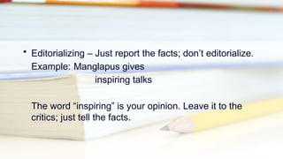 • Editorializing – Just report the facts; don’t editorialize.
Example: Manglapus gives
inspiring talks
The word “inspiring” is your opinion. Leave it to the
critics; just tell the facts.
 