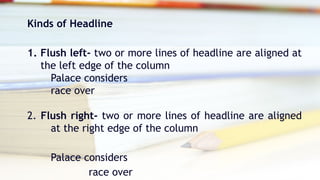 Kinds of Headline
1. Flush left- two or more lines of headline are aligned at
the left edge of the column
Palace considers
race over
2. Flush right- two or more lines of headline are aligned
at the right edge of the column
Palace considers
race over
 