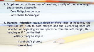 3. Dropline- two or three lines of headline, usually of the same length
and arranged diagonally
Dole Philippines donates
arm chairs to Sarangani
4. Hanging indention- usually three or more lines of headline, the
first line set flush to both margins and the succeeding lines are
indented or beginning several spaces in from the left margin, thus
hanging as if from the first
Military ready to step in
if anti-gov’t protest
turn violent
 