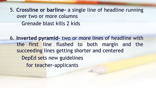 5. Crossline or barline- a single line of headline running
over two or more columns
Grenade blast kills 2 kids
6. Inverted pyramid- two or more lines of headline with
the first line flushed to both margin and the
succeeding lines getting shorter and centered
DepEd sets new guidelines
for teacher-applicants
 
