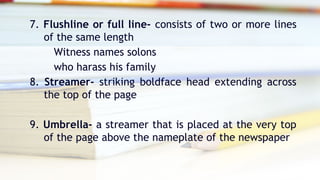 7. Flushline or full line- consists of two or more lines
of the same length
Witness names solons
who harass his family
8. Streamer- striking boldface head extending across
the top of the page
9. Umbrella- a streamer that is placed at the very top
of the page above the nameplate of the newspaper
 