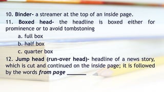 10. Binder- a streamer at the top of an inside page.
11. Boxed head- the headline is boxed either for
prominence or to avoid tombstoning
a. full box
b. half box
c. quarter box
12. Jump head (run-over head)- headline of a news story,
which is cut and continued on the inside page; it is followed
by the words from page ______
 