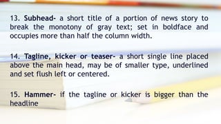 13. Subhead- a short title of a portion of news story to
break the monotony of gray text; set in boldface and
occupies more than half the column width.
14. Tagline, kicker or teaser- a short single line placed
above the main head, may be of smaller type, underlined
and set flush left or centered.
15. Hammer- if the tagline or kicker is bigger than the
headline
 