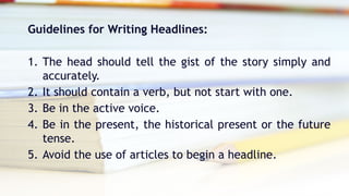 Guidelines for Writing Headlines:
1. The head should tell the gist of the story simply and
accurately.
2. It should contain a verb, but not start with one.
3. Be in the active voice.
4. Be in the present, the historical present or the future
tense.
5. Avoid the use of articles to begin a headline.
 