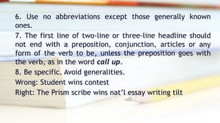 6. Use no abbreviations except those generally known
ones.
7. The first line of two-line or three-line headline should
not end with a preposition, conjunction, articles or any
form of the verb to be, unless the preposition goes with
the verb, as in the word call up.
8. Be specific. Avoid generalities.
Wrong: Student wins contest
Right: The Prism scribe wins nat’l essay writing tilt
 