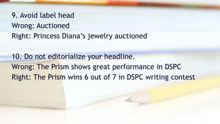 9. Avoid label head
Wrong: Auctioned
Right: Princess Diana’s jewelry auctioned
10. Do not editorialize your headline.
Wrong: The Prism shows great performance in DSPC
Right: The Prism wins 6 out of 7 in DSPC writing contest
 