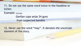 11. Do not use the same word twice in the headline or
kicker.
Example: Gun haul
GenSan cops seize 24 guns
from suspected bandits
12. Never use the word “may”. It denotes the uncertain
element of the story.
 