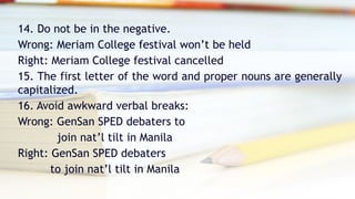 14. Do not be in the negative.
Wrong: Meriam College festival won’t be held
Right: Meriam College festival cancelled
15. The first letter of the word and proper nouns are generally
capitalized.
16. Avoid awkward verbal breaks:
Wrong: GenSan SPED debaters to
join nat’l tilt in Manila
Right: GenSan SPED debaters
to join nat’l tilt in Manila
 