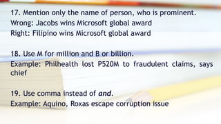 17. Mention only the name of person, who is prominent.
Wrong: Jacobs wins Microsoft global award
Right: Filipino wins Microsoft global award
18. Use M for million and B or billion.
Example: Philhealth lost P520M to fraudulent claims, says
chief
19. Use comma instead of and.
Example: Aquino, Roxas escape corruption issue
 
