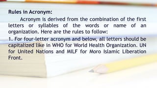 Rules in Acronym:
Acronym is derived from the combination of the first
letters or syllables of the words or name of an
organization. Here are the rules to follow:
1. For four-letter acronym and below, all letters should be
capitalized like in WHO for World Health Organization. UN
for United Nations and MILF for Moro Islamic Liberation
Front.
 
