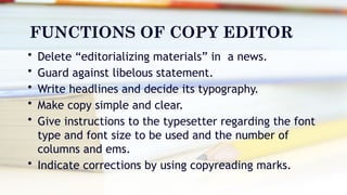 FUNCTIONS OF COPY EDITOR
• Delete “editorializing materials” in a news.
• Guard against libelous statement.
• Write headlines and decide its typography.
• Make copy simple and clear.
• Give instructions to the typesetter regarding the font
type and font size to be used and the number of
columns and ems.
• Indicate corrections by using copyreading marks.
 