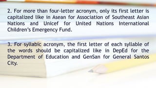 2. For more than four-letter acronym, only its first letter is
capitalized like in Asean for Association of Southeast Asian
Nations and Unicef for United Nations International
Children’s Emergency Fund.
3. For syllabic acronym, the first letter of each syllable of
the words should be capitalized like in DepEd for the
Department of Education and GenSan for General Santos
City.
 