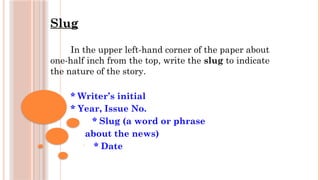 Slug
In the upper left-hand corner of the paper about
one-half inch from the top, write the slug to indicate
the nature of the story.
* Writer’s initial
* Year, Issue No.
* Slug (a word or phrase
about the news)
• * Date
 