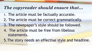 The copyreader should ensure that…
1. The article must be factually accurate.
2. The article must be correct grammatically.
3. The newspaper’s style should be followed.
4. The article must be free from libelous
statements.
5.The story needs an effective style and headline.
 