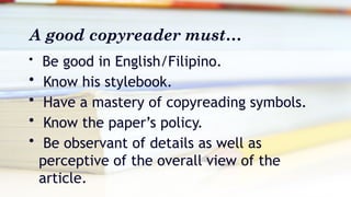 A good copyreader must…
• Be good in English/Filipino.
• Know his stylebook.
• Have a mastery of copyreading symbols.
• Know the paper’s policy.
• Be observant of details as well as
perceptive of the overall view of the
article.
 