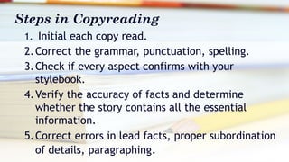 Steps in Copyreading
1. Initial each copy read.
2.Correct the grammar, punctuation, spelling.
3.Check if every aspect confirms with your
stylebook.
4.Verify the accuracy of facts and determine
whether the story contains all the essential
information.
5.Correct errors in lead facts, proper subordination
of details, paragraphing.
 