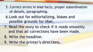 5. Correct errors in lead facts, proper subordination
of details, paragraphing.
6.Look out for editorializing, biases and
possible grounds for libel.
7. Read the story to check if it reads smoothly
and that all corrections have been made.
8. Write the headline.
9. Write the printer’s directions.
 