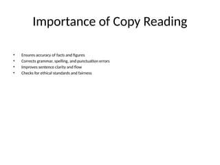 Importance of Copy Reading
• Ensures accuracy of facts and figures
• Corrects grammar, spelling, and punctuation errors
• Improves sentence clarity and flow
• Checks for ethical standards and fairness
 