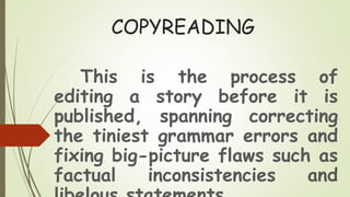 COPYREADING
This is the process of
editing a story before it is
published, spanning correcting
the tiniest grammar errors and
fixing big-picture flaws such as
factual inconsistencies and
 