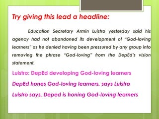 Try giving this lead a headline:
Education Secretary Armin Luistro yesterday said his
agency had not abandoned its development of “God-loving
learners” as he denied having been pressured by any group into
removing the phrase “God-loving” from the DepEd’s vision
statement.
Luistro: DepEd developing God-loving learners
DepEd hones God-loving learners, says Luistro
Luistro says, Deped is honing God-loving learners
 