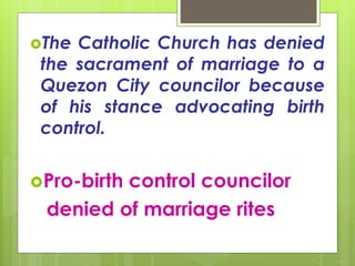 The Catholic Church has denied
the sacrament of marriage to a
Quezon City councilor because
of his stance advocating birth
control.
Pro-birth control councilor
denied of marriage rites
 