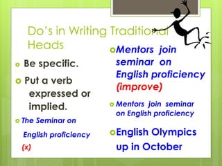 Do’s in Writing Traditional
Heads
 Be specific.
 Put a verb
expressed or
implied.
 The Seminar on
English proficiency
(x)
Mentors join
seminar on
English proficiency
(improve)
 Mentors join seminar
on English proficiency
English Olympics
up in October
 