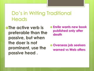 Do’s in Writing Traditional
Heads
The active verb is
preferable than the
passive, but when
the doer is not
prominent, use the
passive head .
 Enrile wants new book
published only after
death
 Overseas job seekers
warned vs Web offers
 
