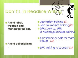 Don’t’s in Headline Writing
 Avoid label,
wooden and
mandatory heads.
 Avoid editorializing
.
 Journalism training (X)
 Join Journalism training(X)
 SPAs perk up skills
in division journalism training
 Kind Principal bats for moral
values (X)
 SPA training, a success (X)
 