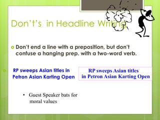 Don’t’s in Headline Writing
 Don’t end a line with a preposition, but don’t
confuse a hanging prep. with a two-word verb.
 RP sweeps Asian titles in
Petron Asian Karting Open
RP sweeps Asian titles
in Petron Asian Karting Open
• Guest Speaker bats for
moral values
 