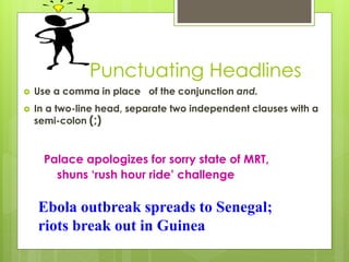 Punctuating Headlines
 Use a comma in place of the conjunction and.
 In a two-line head, separate two independent clauses with a
semi-colon (;)
Palace apologizes for sorry state of MRT,
shuns ‘rush hour ride’ challenge
Ebola outbreak spreads to Senegal;
riots break out in Guinea
 