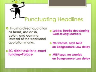 Punctuating Headlines
 In using direct quotation
as head, use dash,
colon, and comma
instead of the traditional
quotation marks.
 SC didn’t ask for e-court
funding–Palace
 Luistro: DepEd developing
God-loving learners
 No worries, says MILF
on Bangsamoro Law delay
 MILF says, no worries
on Bangsamoro Law delay
 
