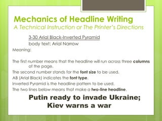 Mechanics of Headline Writing
A Technical Instruction or The Printer’s Directions
3-30 Arial Black-Inverted Pyramid
body text: Arial Narrow
Meaning:
The first number means that the headline will run across three columns
of the page.
The second number stands for the font size to be used.
AB (Arial Black) indicates the font type.
Inverted Pyramid is the headline pattern to be used.
The two lines below means that make a two-line headline.
Putin ready to invade Ukraine;
Kiev warns a war
 