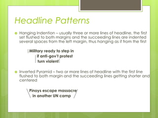 Headline Patterns
 Hanging Indention – usually three or more lines of headline, the first
set flushed to both margins and the succeeding lines are indented
several spaces from the left margin, thus hanging as if from the first
Military ready to step in
if anti-gov’t protest
turn violent
 Inverted Pyramid – two or more lines of headline with the first line
flushed to both margin and the succeeding lines getting shorter and
centered
Pinoys escape massacre
in another UN camp
 