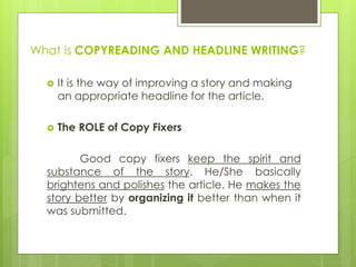 What is COPYREADING AND HEADLINE WRITING?
 It is the way of improving a story and making
an appropriate headline for the article.
 The ROLE of Copy Fixers
Good copy fixers keep the spirit and
substance of the story. He/She basically
brightens and polishes the article. He makes the
story better by organizing it better than when it
was submitted.
 