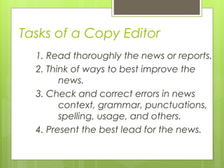 Tasks of a Copy Editor
1. Read thoroughly the news or reports.
2. Think of ways to best improve the
news.
3. Check and correct errors in news
context, grammar, punctuations,
spelling, usage, and others.
4. Present the best lead for the news.
 