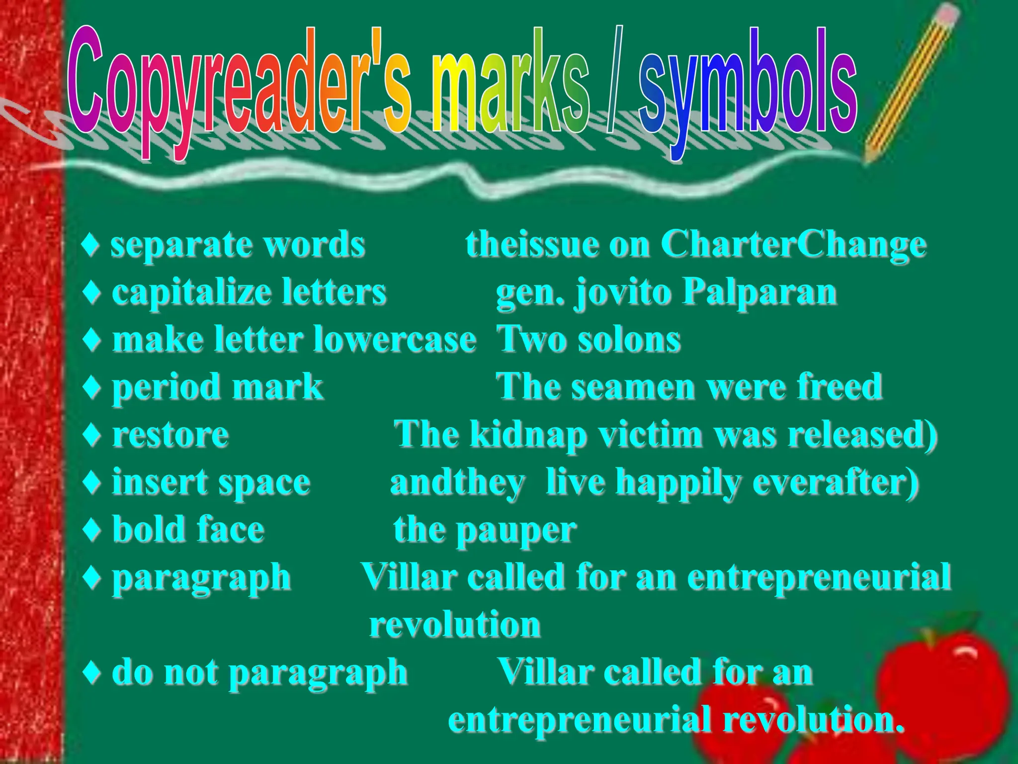 ♦ separate words theissue on CharterChange
♦ capitalize letters gen. jovito Palparan
♦ make letter lowercase Two solons
♦ period mark The seamen were freed
♦ restore The kidnap victim was released)
♦ insert space andthey live happily everafter)
♦ bold face the pauper
♦ paragraph Villar called for an entrepreneurial
revolution
♦ do not paragraph Villar called for an
entrepreneurial revolution.
 