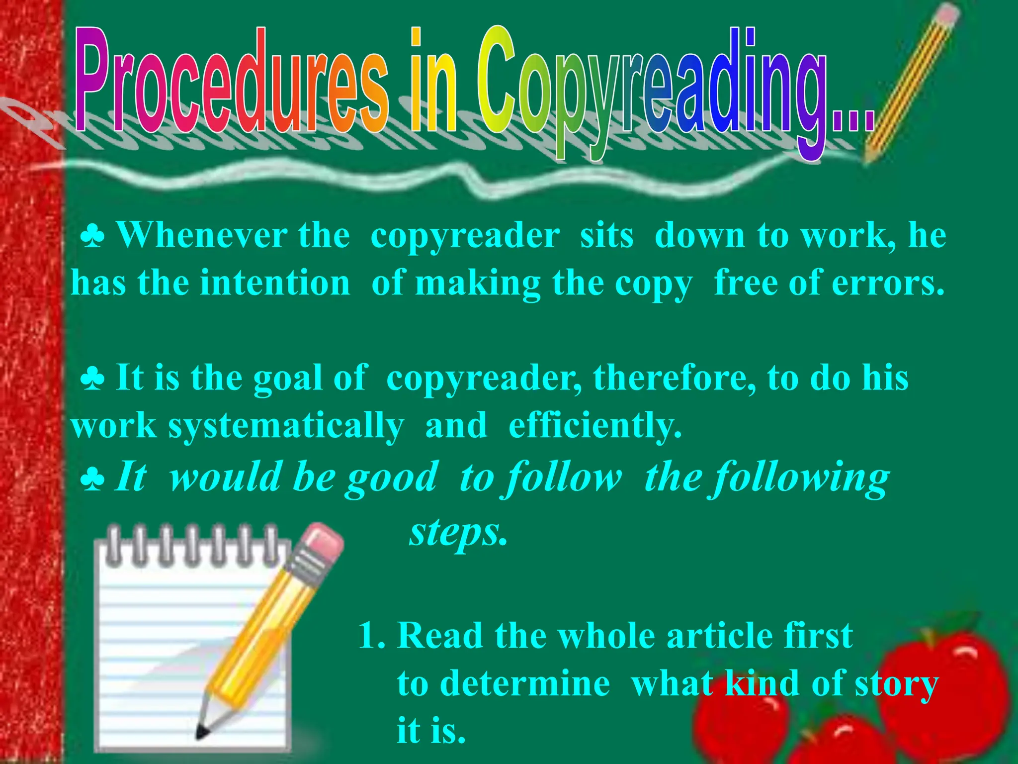 ♣ Whenever the copyreader sits down to work, he
has the intention of making the copy free of errors.
♣ It is the goal of copyreader, therefore, to do his
work systematically and efficiently.
♣ It would be good to follow the following
steps.
1. Read the whole article first
to determine what kind of story
it is.
 