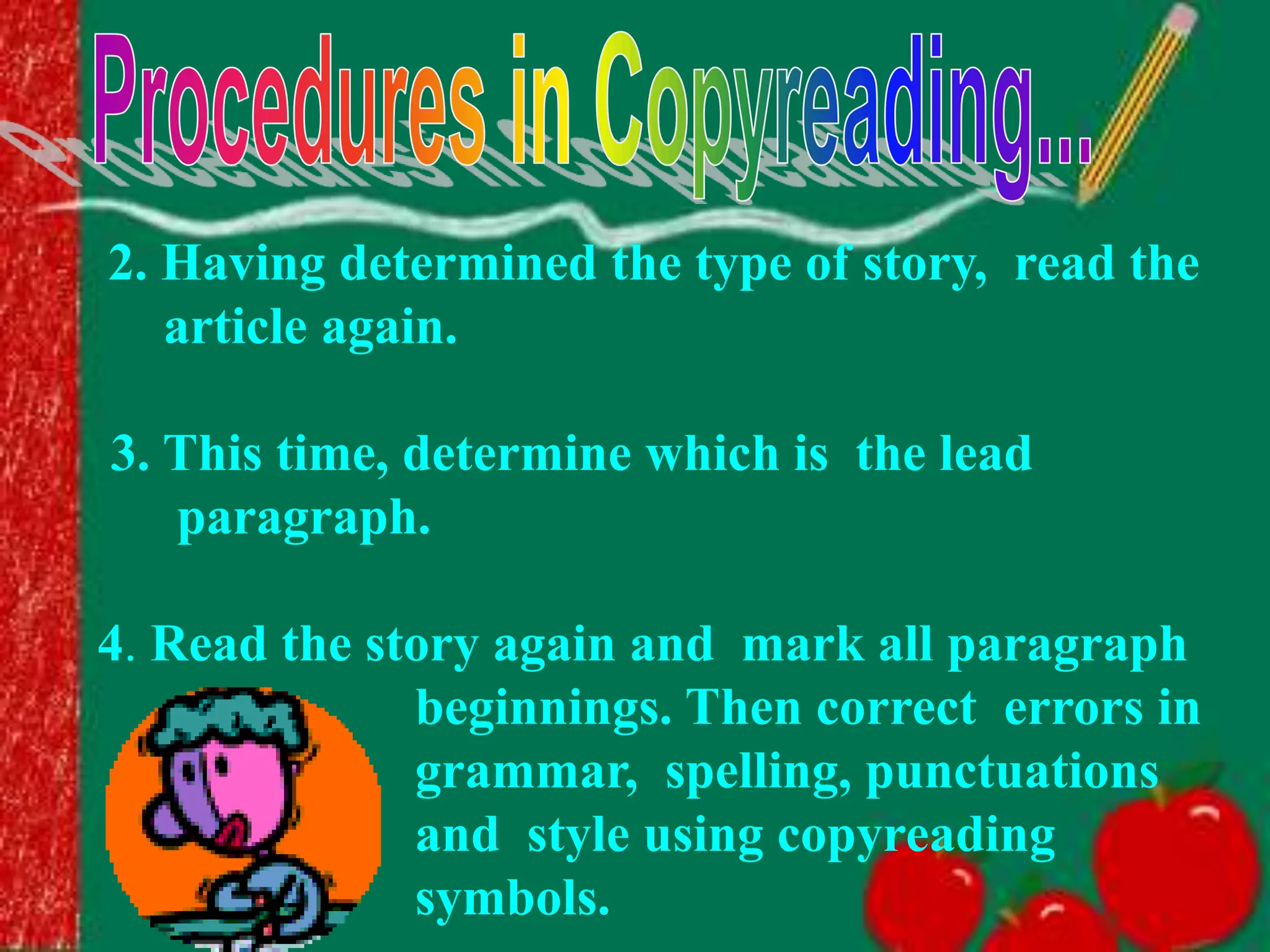 2. Having determined the type of story, read the
article again.
3. This time, determine which is the lead
paragraph.
4. Read the story again and mark all paragraph
beginnings. Then correct errors in
grammar, spelling, punctuations
and style using copyreading
symbols.
 