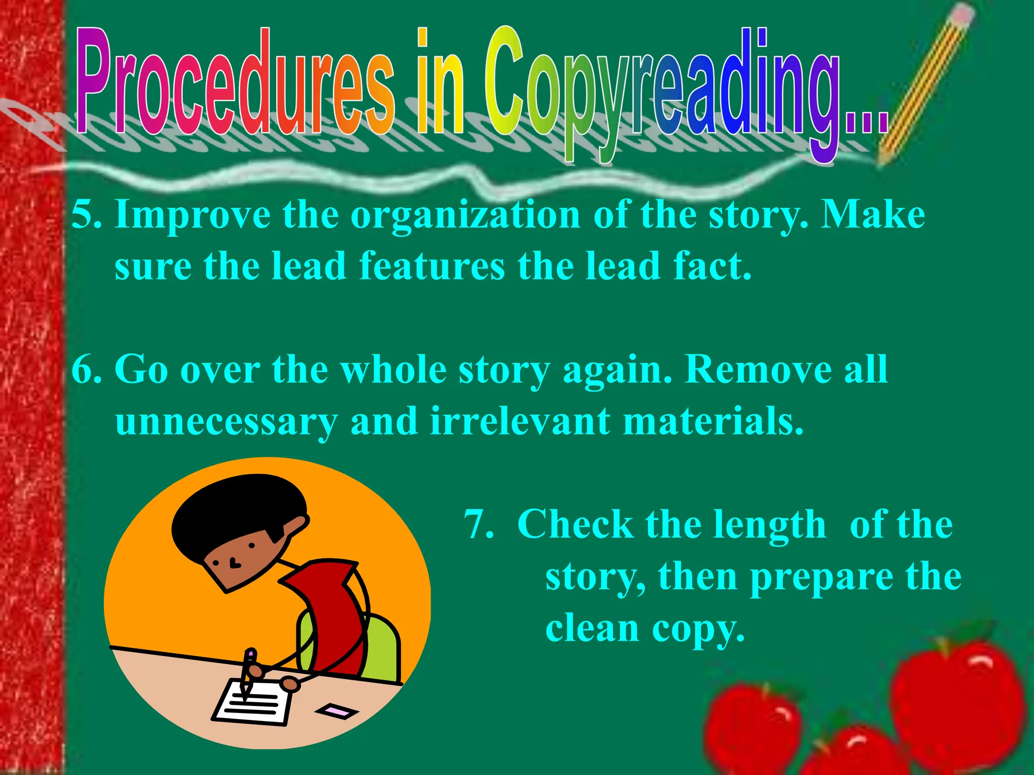 5. Improve the organization of the story. Make
sure the lead features the lead fact.
6. Go over the whole story again. Remove all
unnecessary and irrelevant materials.
7. Check the length of the
story, then prepare the
clean copy.
 