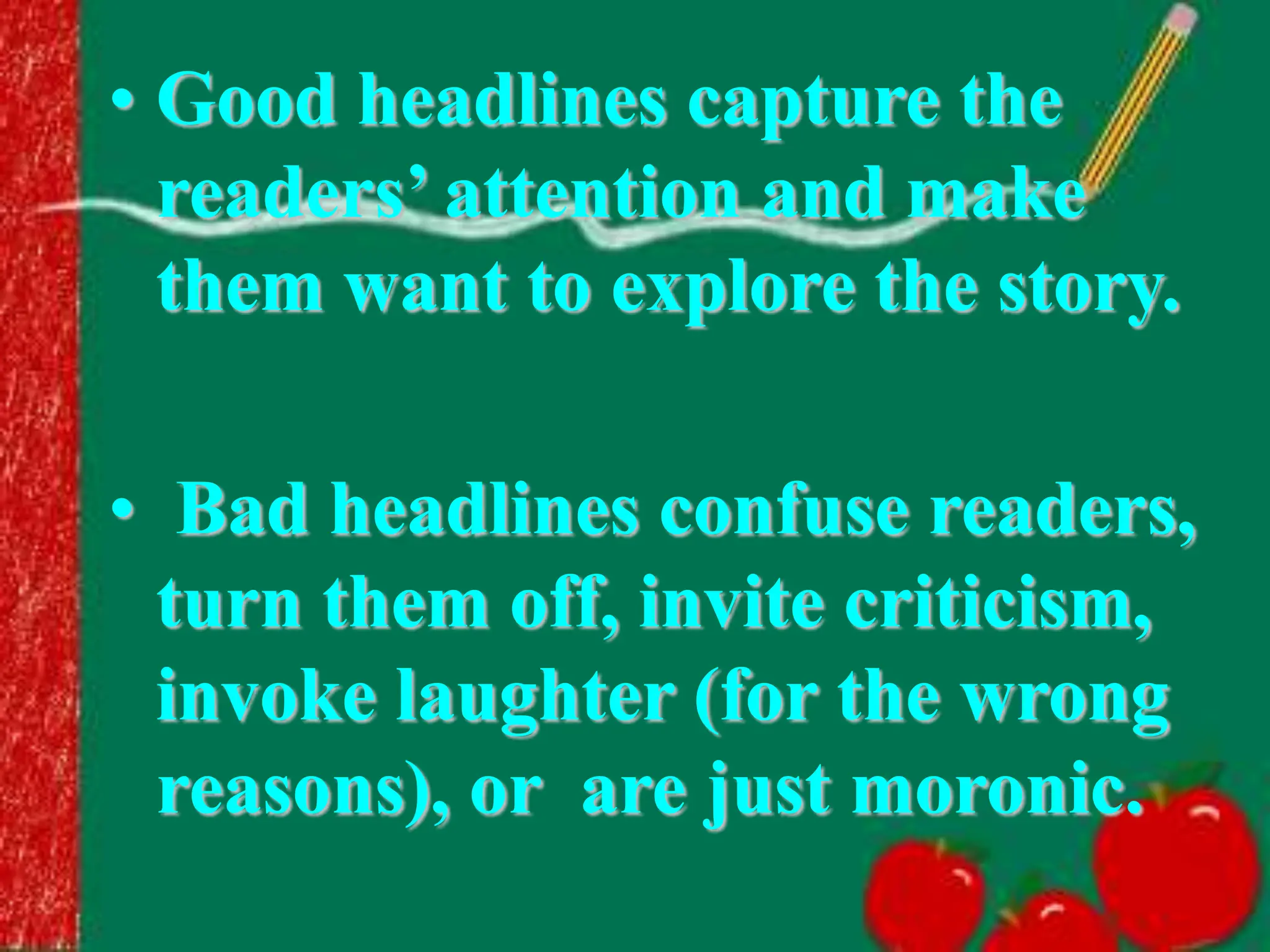 • Good headlines capture the
readers’ attention and make
them want to explore the story.
• Bad headlines confuse readers,
turn them off, invite criticism,
invoke laughter (for the wrong
reasons), or are just moronic.
 