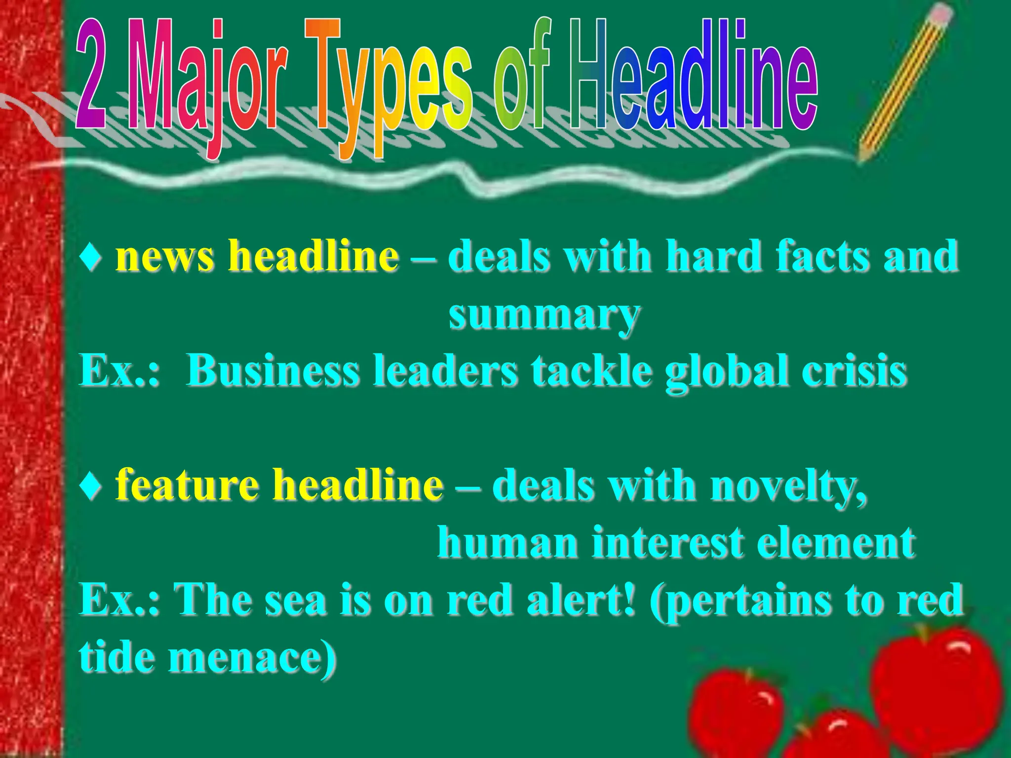 ♦ news headline – deals with hard facts and
summary
Ex.: Business leaders tackle global crisis
♦ feature headline – deals with novelty,
human interest element
Ex.: The sea is on red alert! (pertains to red
tide menace)
 