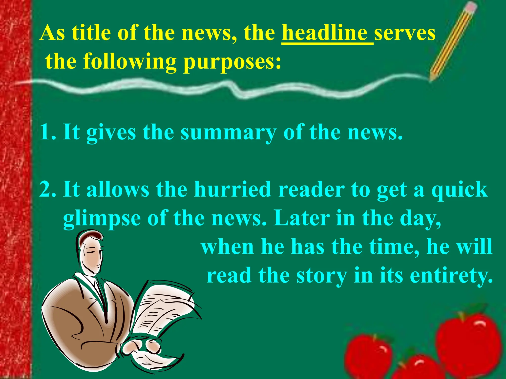 As title of the news, the headline serves
the following purposes:
1. It gives the summary of the news.
2. It allows the hurried reader to get a quick
glimpse of the news. Later in the day,
when he has the time, he will
read the story in its entirety.
 
