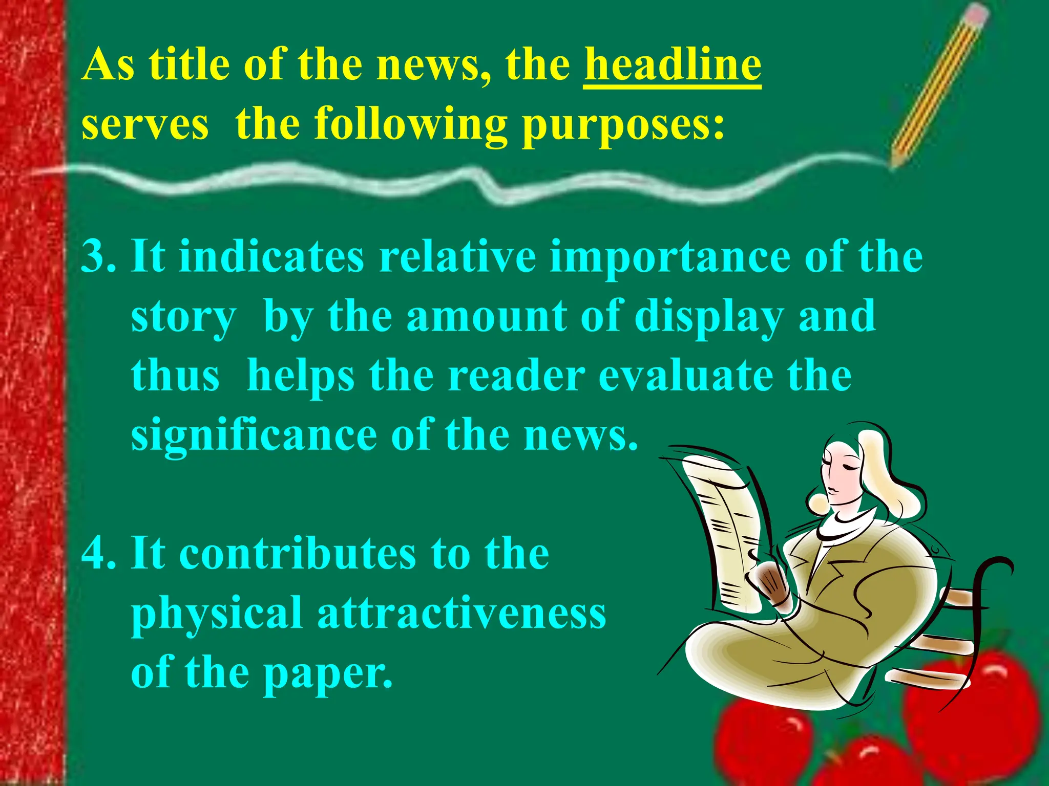 3. It indicates relative importance of the
story by the amount of display and
thus helps the reader evaluate the
significance of the news.
4. It contributes to the
physical attractiveness
of the paper.
As title of the news, the headline
serves the following purposes:
 